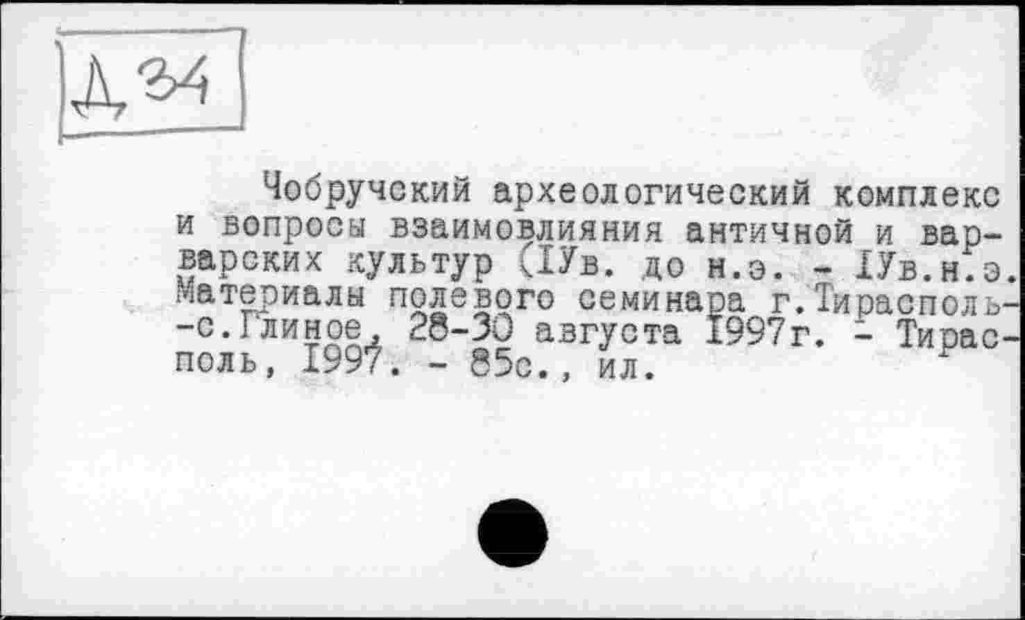 ﻿
Чобручокий археологический комплекс и вопросы взаимовлияния античной и варварских культур <1Ув. до н.э. - ІУв.н.з. Материалы полевого семинара г.Тирасполь--с.Глинре, 28-30 августа Ї997г. - Тирасполь, 1997. - 85с., ил.